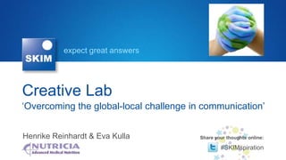 expect great answers




Creative Lab
‘Overcoming the global-local challenge in communication’


Henrike Reinhardt & Eva Kulla            Share your thoughts online:

                                                 #SKIMspiration
 