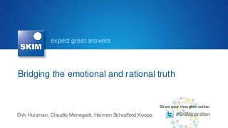 expect great answers




Bridging the emotional and rational truth


                                                           Share your thoughts online:

Dirk Huisman, Claudio Menegatti, Heimen Schrafford Koops           #SKIMspiration
 
