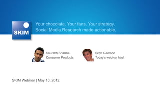 Your chocolate. Your fans. Your strategy.
             Social Media Research made actionable.




                   Sourabh Sharma          Scott Garrison
                   Consumer Products       Today’s webinar host




SKIM Webinar | May 10, 2012
 