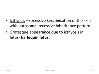 • Icthyosis – excessive keratinisation of the skin
  with autosomal recessive inheritance pattern.
• Grotesque appearance due to icthyosis in
  fetus- harlequin fetus.




8/5/2012               1212413114                16
 