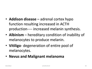 • Addison disease – adrenal cortex hypo
  function resulting increased in ACTH
  production---- increased melanin synthesis.
• Albinism – hereditary condition of inability of
  melanocytes to produce melanin.
• Vitiligo- degeneration of entire pool of
  melanocytes.
• Nevus and Malignant melanoma

8/5/2012              1212413114                    19
 