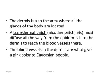 • The dermis is also the area where all the
  glands of the body are located.
• A transdermal patch (nicotine patch, etc) must
  diffuse all the way from the epidermis into the
  dermis to reach the blood vessels there.
• The blood vessels in the dermis are what give
  a pink color to Caucasian people.


8/5/2012              1212413114                27
 
