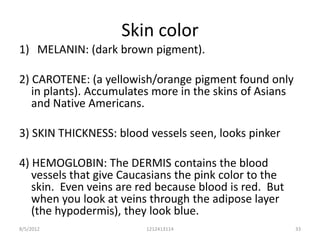 Skin color
1) MELANIN: (dark brown pigment).

2) CAROTENE: (a yellowish/orange pigment found only
   in plants). Accumulates more in the skins of Asians
   and Native Americans.

3) SKIN THICKNESS: blood vessels seen, looks pinker

4) HEMOGLOBIN: The DERMIS contains the blood
   vessels that give Caucasians the pink color to the
   skin. Even veins are red because blood is red. But
   when you look at veins through the adipose layer
   (the hypodermis), they look blue.
8/5/2012                 1212413114                      33
 