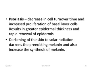 • Psoriasis – decrease in cell turnover time and
  increased proliferation of basal layer cells.
  Results in greater epidermal thickness and
  rapid renewal of epidermis.
• Darkening of the skin to solar radiation-
  darkens the preexisting melanin and also
  increase the synthesis of melanin.


8/5/2012              1212413114                   35
 