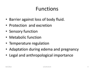 Functions
•   Barrier against loss of body fluid.
•   Protection and excretion
•   Sensory function
•   Metabolic function
•   Temperature regulation
•   Adaptation during edema and pregnancy
•   Legal and anthropological importance

8/5/2012              1212413114            4
 