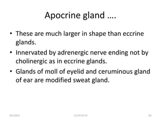 Apocrine gland ….
• These are much larger in shape than eccrine
  glands.
• Innervated by adrenergic nerve ending not by
  cholinergic as in eccrine glands.
• Glands of moll of eyelid and ceruminous gland
  of ear are modified sweat gland.



8/5/2012             1212413114               60
 