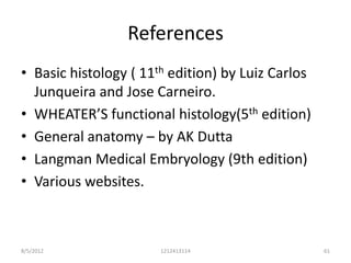 References
• Basic histology ( 11th edition) by Luiz Carlos
  Junqueira and Jose Carneiro.
• WHEATER’S functional histology(5th edition)
• General anatomy – by AK Dutta
• Langman Medical Embryology (9th edition)
• Various websites.



8/5/2012               1212413114                  61
 
