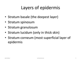 Layers of epidermis
•   Stratum basale (the deepest layer)
•   Stratum spinosum
•   Stratum granulosum
•   Stratum lucidum (only in thick skin)
•   Stratum corneum (most superficial layer of
    epidermis



8/5/2012               1212413114                7
 