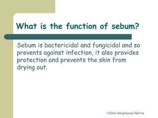 Clare Hargreaves-Norris
What is the function of sebum?
Sebum is bactericidal and fungicidal and so
prevents against infection, it also provides
protection and prevents the skin from
drying out.
 