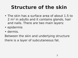 Structure of the skin
• The skin has a surface area of about 1.5 to
2 m2 in adults and it contains glands, hair
and nails. There are two main layers:
• epidermis
• dermis.
Between the skin and underlying structure
there is a layer of subcutaneous fat.
2
 