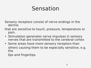 Sensation
Sensory receptors consist of nerve endings in the
dermis
that are sensitive to touch, pressure, temperature or
pain.
• Stimulation generates nerve impulses in sensory
nerves that are transmitted to the cerebral cortex
• Some areas have more sensory receptors than
others causing them to be especially sensitive, e.g.
the
lips and fingertips.
7
 