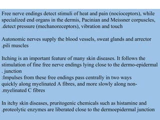 Free nerve endings detect stimuli of heat and pain (nocioceptors(, while
specialized end organs in the dermis, Pacinian and Meissner corpuscles,
detect pressure (mechanoreceptors(, vibration and touch.
Autonomic nerves supply the blood vessels, sweat glands and arrector
pili muscles.
Itching is an important feature of many skin diseases. It follows the
stimulation of fine free nerve endings lying close to the dermo-epidermal
junction.
Impulses from these free endings pass centrally in two ways:
quickly along myelinated A fibres, and more slowly along non-
myelinated C fibres.
In itchy skin diseases, pruritogenic chemicals such as histamine and
proteolytic enzymes are liberated close to the dermoepidermal junction.
 