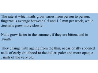 The rate at which nails grow varies from person to person:
ﬁngernails average between 0.5 and 1.2 mm per week, while
toenails grow more slowly.
Nails grow faster in the summer, if they are bitten, and in
youth.
They change with ageing from the thin, occasionally spooned
nails of early childhood to the duller, paler and more opaque
nails of the very old.
 