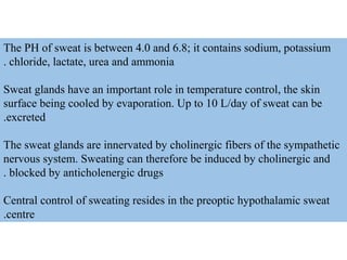 The PH of sweat is between 4.0 and 6.8; it contains sodium, potassium
chloride, lactate, urea and ammonia.
Sweat glands have an important role in temperature control, the skin
surface being cooled by evaporation. Up to 10 L/day of sweat can be
excreted.
The sweat glands are innervated by cholinergic fibers of the sympathetic
nervous system. Sweating can therefore be induced by cholinergic and
blocked by anticholenergic drugs.
Central control of sweating resides in the preoptic hypothalamic sweat
centre.
 