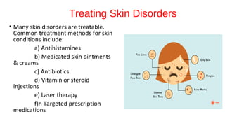 Treating Skin Disorders
• Many skin disorders are treatable.
Common treatment methods for skin
conditions include:
a) Antihistamines
b) Medicated skin ointments
& creams
c) Antibiotics
d) Vitamin or steroid
injections
e) Laser therapy
f)n Targeted prescription
medications
 
