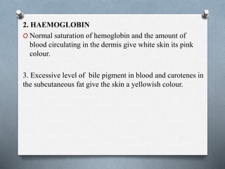 2. HAEMOGLOBIN
O Normal saturation of hemoglobin and the amount of
blood circulating in the dermis give white skin its pink
colour.
3. Excessive level of bile pigment in blood and carotenes in
the subcutaneous fat give the skin a yellowish colour.
 