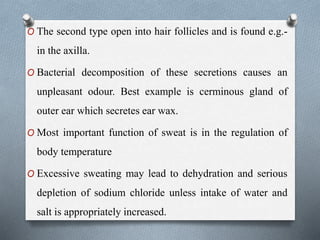 O The second type open into hair follicles and is found e.g.-
in the axilla.
O Bacterial decomposition of these secretions causes an
unpleasant odour. Best example is cerminous gland of
outer ear which secretes ear wax.
O Most important function of sweat is in the regulation of
body temperature
O Excessive sweating may lead to dehydration and serious
depletion of sodium chloride unless intake of water and
salt is appropriately increased.
 