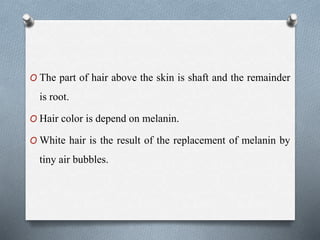O The part of hair above the skin is shaft and the remainder
is root.
O Hair color is depend on melanin.
O White hair is the result of the replacement of melanin by
tiny air bubbles.
 