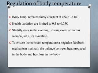 Regulation of body temperature
O Body temp. remains fairly constant at about 36.8C .
O Health variation are limited to 0.5 to 0.75C
O Slightly rises in the evening , during exercise and in
women just after ovulation.
O To ensure the constant temperature a negative feedback
mechanism maintain the balance between heat produced
in the body and heat loss in the body
 