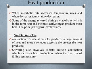 Heat production
O When metabolic rate increases temperature rises and
when decreases temperature decreases.
O Some of the energy released during metabolic activity is
in the form heat and the most active organ produce most
heat. The principal organs involved are-
1. Skeletal muscles-
O contraction of skeletal muscles produces a large amount
of heat and more strenuous exercise the greater the heat
produced.
O Shivering also involves skeletal muscle contraction
which increases heat production when there is risk of
falling temperature.
 