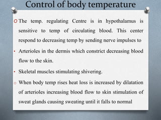Control of body temperature
O The temp. regulating Centre is in hypothalamus is
sensitive to temp of circulating blood. This center
respond to decreasing temp by sending nerve impulses to
• Arterioles in the dermis which constrict decreasing blood
flow to the skin.
• Skeletal muscles stimulating shivering.
o When body temp rises heat loss is increased by dilatation
of arterioles increasing blood flow to skin stimulation of
sweat glands causing sweating until it falls to normal
 