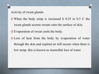 Activity of sweat glands-
O When the body temp is increased b 0.25 to 0.5 C the
sweat glands secrete sweats onto the surface of skin.
O Evaporation of sweat cools the body.
O Loss of heat from the body by evaporation of water
through the skin and expired air still occurs when there is
low temp. this is known as insensible loss of water
 