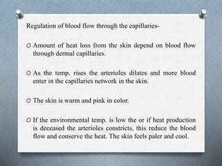 Regulation of blood flow through the capillaries-
O Amount of heat loss from the skin depend on blood flow
through dermal capillaries.
O As the temp. rises the arterioles dilates and more blood
enter in the capillaries network in the skin.
O The skin is warm and pink in color.
O If the environmental temp. is low the or if heat production
is deceased the arterioles constricts, this reduce the blood
flow and conserve the heat. The skin feels paler and cool.
 