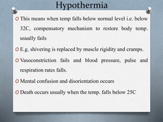 Hypothermia
O This means when temp falls below normal level i.e. below
32C, compensatory mechanism to restore body temp.
usually fails
O E.g. shivering is replaced by muscle rigidity and cramps.
O Vasoconstriction fails and blood pressure, pulse and
respiration rates falls.
O Mental confusion and disorientation occurs
O Death occurs usually when the temp. falls below 25C
 