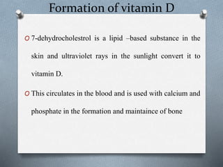Formation of vitamin D
O 7-dehydrocholestrol is a lipid –based substance in the
skin and ultraviolet rays in the sunlight convert it to
vitamin D.
O This circulates in the blood and is used with calcium and
phosphate in the formation and maintaince of bone
 