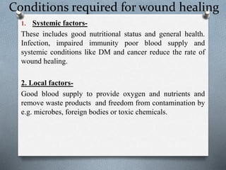 Conditions required for wound healing
1. Systemic factors-
These includes good nutritional status and general health.
Infection, impaired immunity poor blood supply and
systemic conditions like DM and cancer reduce the rate of
wound healing.
2. Local factors-
Good blood supply to provide oxygen and nutrients and
remove waste products and freedom from contamination by
e.g. microbes, foreign bodies or toxic chemicals.
 