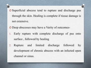O Superficial abscess tend to rupture and discharge pus
through the skin. Healing is complete if tissue damage is
not extensive.
O Deep abscesses may have a Varity of outcomes-
1. Early rupture with complete discharge of pus onto
surface , followed by healing
2. Rupture and limited discharge followed by
development of chronic abscess with an infected open
channel or sinus.
 