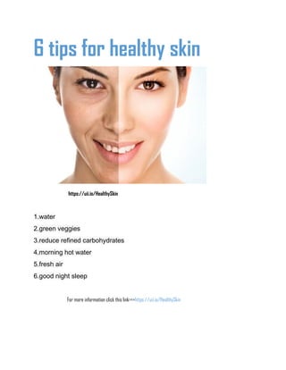 6 tips for healthy skin
https://uii.io/HealthySkin
1.water
2.green veggies
3.reduce refined carbohydrates
4.morning hot water
5.fresh air
6.good night sleep
For more information click this link>>>https://uii.io/HealthySkin
 