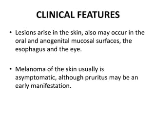 CLINICAL FEATURES
• Lesions arise in the skin, also may occur in the
oral and anogenital mucosal surfaces, the
esophagus and the eye.
• Melanoma of the skin usually is
asymptomatic, although pruritus may be an
early manifestation.
 