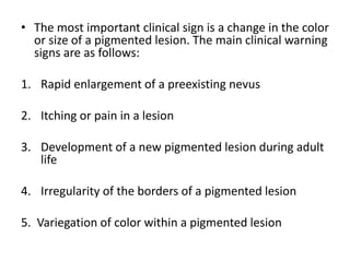 • The most important clinical sign is a change in the color
or size of a pigmented lesion. The main clinical warning
signs are as follows:
1. Rapid enlargement of a preexisting nevus
2. Itching or pain in a lesion
3. Development of a new pigmented lesion during adult
life
4. Irregularity of the borders of a pigmented lesion
5. Variegation of color within a pigmented lesion
 