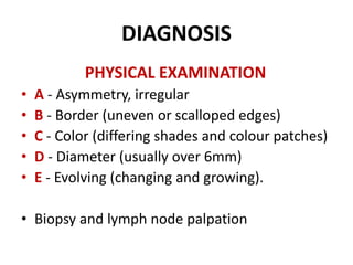 DIAGNOSIS
PHYSICAL EXAMINATION
• A - Asymmetry, irregular
• B - Border (uneven or scalloped edges)
• C - Color (differing shades and colour patches)
• D - Diameter (usually over 6mm)
• E - Evolving (changing and growing).
• Biopsy and lymph node palpation
 