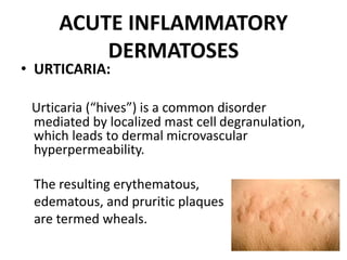 ACUTE INFLAMMATORY
DERMATOSES
• URTICARIA:
Urticaria (“hives”) is a common disorder
mediated by localized mast cell degranulation,
which leads to dermal microvascular
hyperpermeability.
The resulting erythematous,
edematous, and pruritic plaques
are termed wheals.
 