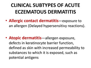 CLINICAL SUBTYPES OF ACUTE
ECZEMATOUS DERMATITIS
• Allergic contact dermatitis—exposure to
an allergen (Delayed hypersensitivy reactions).
• Atopic dermatitis—allergen exposure,
defects in keratinocyte barrier function,
defined as skin with increased permeability to
substances to which it is exposed, such as
potential antigens
 