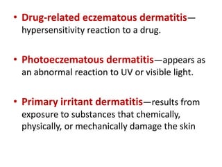 • Drug-related eczematous dermatitis—
hypersensitivity reaction to a drug.
• Photoeczematous dermatitis—appears as
an abnormal reaction to UV or visible light.
• Primary irritant dermatitis—results from
exposure to substances that chemically,
physically, or mechanically damage the skin
 