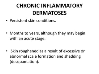 CHRONIC INFLAMMATORY
DERMATOSES
• Persistent skin conditions.
• Months to years, although they may begin
with an acute stage.
• Skin roughened as a result of excessive or
abnormal scale formation and shedding
(desquamation).
 