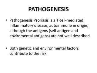PATHOGENESIS
• Pathogenesis Psoriasis is a T cell-mediated
inflammatory disease, autoimmune in origin,
although the antigens (self antigen and
enviromental antigens) are not well described.
• Both genetic and environmental factors
contribute to the risk.
 