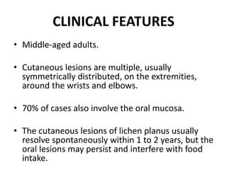 CLINICAL FEATURES
• Middle-aged adults.
• Cutaneous lesions are multiple, usually
symmetrically distributed, on the extremities,
around the wrists and elbows.
• 70% of cases also involve the oral mucosa.
• The cutaneous lesions of lichen planus usually
resolve spontaneously within 1 to 2 years, but the
oral lesions may persist and interfere with food
intake.
 