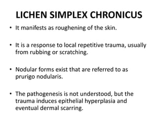 LICHEN SIMPLEX CHRONICUS
• It manifests as roughening of the skin.
• It is a response to local repetitive trauma, usually
from rubbing or scratching.
• Nodular forms exist that are referred to as
prurigo nodularis.
• The pathogenesis is not understood, but the
trauma induces epithelial hyperplasia and
eventual dermal scarring.
 