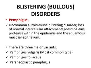 BLISTERING (BULLOUS)
DISORDERS
• Pemphigus:
Uncommon autoimmune blistering disorder, loss
of normal intercellular attachments (desmogleins,
proteins) within the epidermis and the squamous
mucosal epithelium.
• There are three major variants:
 Pemphigus vulgaris (Most common type)
 Pemphigus foliaceus
 Paraneoplastic pemphigus
 