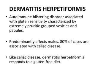 DERMATITIS HERPETIFORMIS
• Autoimmune blistering disorder associated
with gluten sensitivity characterized by
extremely pruritic grouped vesicles and
papules.
• Predominantly affects males. 80% of cases are
associated with celiac disease.
• Like celiac disease, dermatitis herpetiformis
responds to a gluten-free diet.
 
