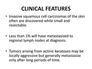 CLINICAL FEATURES
• Invasive squamous cell carcinomas of the skin
often are discovered while small and
resectable.
• Less than 1% will have metastasized to
regional lymph nodes at diagnosis.
• Tumors arising from actinic keratoses may be
locally aggressive but generally metastasize
only after long periods of time.
 