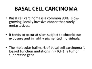 BASAL CELL CARCINOMA
• Basal cell carcinoma is a common 90%, slow-
growing, locally invasive cancer that rarely
metastasizes.
• It tends to occur at sites subject to chronic sun
exposure and in lightly pigmented individuals.
• The molecular hallmark of basal cell carcinoma is
loss-of function mutations in PTCH1, a tumor
suppressor gene.
 
