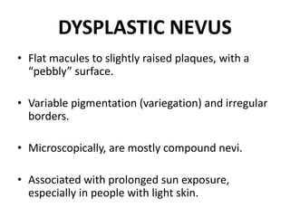 DYSPLASTIC NEVUS
• Flat macules to slightly raised plaques, with a
“pebbly” surface.
• Variable pigmentation (variegation) and irregular
borders.
• Microscopically, are mostly compound nevi.
• Associated with prolonged sun exposure,
especially in people with light skin.
 