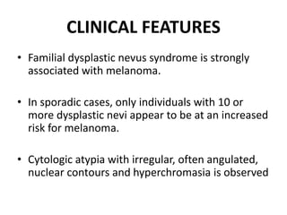 CLINICAL FEATURES
• Familial dysplastic nevus syndrome is strongly
associated with melanoma.
• In sporadic cases, only individuals with 10 or
more dysplastic nevi appear to be at an increased
risk for melanoma.
• Cytologic atypia with irregular, often angulated,
nuclear contours and hyperchromasia is observed
 