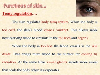 Temp regulation….
The skin regulates body temperature. When the body is
too cold, the skin’s blood vessels constrict. This allows more
heat-carrying blood to circulate to the muscles and organs.
When the body is too hot, the blood vessels in the skin
dilate. That brings more blood to the surface for cooling by
radiation. At the same time, sweat glands secrete more sweat
that cools the body when it evaporates.
 