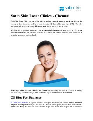 Satin Skin Laser Clinics - Chennai
Satin Skin Laser Clinics are one of the nation's leading cosmetic solution providers. We are the
pioneer in laser treatments and have been delivering flawless skin care since 2002. We offer
safest cosmetic treatments using FDA approved lasers and other technologies.
We have rich experience with more than 30,000 satisfied customers. Our aim is to offer world
class treatments to our esteemed clientele. We update our services whenever new innovations in
cosmetic treatments are introduced.
Laser specialists in Satin Skin Laser Clinics are trained by the inventor of every technology
and have very sound knowledge. Our treatments require minimum or no downtime.
ZO Blue Peel Radiance
ZO Blue Peel Radiance is a gentle chemical facial peel that helps you achieve firmer, smoother,
brighter looking skin after just one use. A series of 4 to 6 peels provides best overall results.
Quick and Easy (Combination of 3 different unique-acid) facial chemical peel for all skin types
 